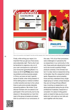 50
Finally, while writing your report, it is
important that you get your final conclu-
sions absolutely right. That is why it can
be beneficial to organize a dry-run of
your main conclusions to a sub-set of
your Consumer Consulting Board. In a
study we did for Philips about sleep-
ing problems among business people
in China, we knew we had 2 specific
issues to tackle: when doing research in
China talking about a medical condition
is rather sensitive and due to the culture
there is quite some socially desirable
answering patterns. We invited 10 ad-
ditional members who we asked to not
participate in the community, but to only
observe it. We presented our main find-
ings to this group of people and asked
them to comment on our conclusions. In
this case, 14% of our final conclusions
were challenged or nuanced by the
co-researchers in our community. In the
end, these particular adjustments turned
out to be crucial to position Philips’
products correctly in the Chinese mar-
ket. It is clear what co-researchers bring
to the table: they fill a researcher’s blind
spots. Researchers cannot possibly
know and fully understand every single
target group or context, simply because
they are not living all those different
lives. Involving co-researchers is not
about participants taking the job of the
professional moderator, researcher or
consultant. It is about inviting partici-
pants on board to help you do an even
better job. Let’s walk our own talk and
work together with the crowd.
The use of co-researchers in the Campbell’s Come Dine with Me community, the H.J. Heinz Food Community and the Philips Sleepwell community
 