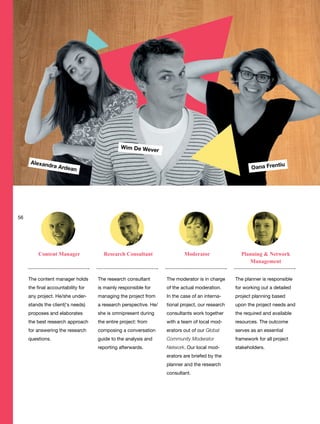 The planner is responsible
for working out a detailed
project planning based
upon the project needs and
the required and available
resources. The outcome
serves as an essential
framework for all project
stakeholders.
The moderator is in charge
of the actual moderation.
In the case of an interna-
tional project, our research
consultants work together
with a team of local mod-
erators out of our Global
Community Moderator
Network. Our local mod-
erators are briefed by the
planner and the research
consultant.
The content manager holds
the final accountability for
any project. He/she under-
stands the client(‘s needs)
proposes and elaborates
the best research approach
for answering the research
questions.
Content Manager Research Consultant Planning & Network
Management
Moderator
The research consultant
is mainly responsible for
managing the project from
a research perspective. He/
she is omnipresent during
the entire project: from
composing a conversation
guide to the analysis and
reporting afterwards.
Wim De Wever
Oana FrentiuAlexandra Ardean
56
 
