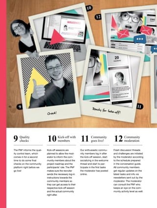 The PM² informs the qual-
ity control team, which
comes in for a second
time to do some final
checks on the community
platform right before we
go live!
Kick-off sessions are
planned to allow the mod-
erator to inform the com-
munity members about the
project roadmap and the
participants’ role. The PM²
makes sure the recruiter
sends the necessary log-in
instructions towards the
community members so
they can get access to their
respective kick-off session
and the actual community
right after.
Our enthusiastic commu-
nity members log in after
the kick-off session, start
socializing in the welcome
thread and start to par-
ticipate in the first tasks
the moderator has posted
online.
Fresh discussion threads
and challenges are initiated
by the moderator according
to the schedule prepared
in the conversation guide.
All community members
get regular updates on the
latest tasks and info via
newsletters sent out by the
moderator. The moderator
can consult the PM² who
keeps an eye on the com-
munity activity level as well.
Quality
checks
Kick-off with
members
Community
goes live!
Community
moderation9 10 11 12
Check!
Ready for take-off!
60
 