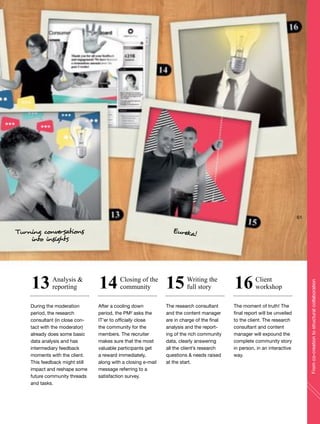 During the moderation
period, the research
consultant (in close con-
tact with the moderator)
already does some basic
data analysis and has
intermediary feedback
moments with the client.
This feedback might still
impact and reshape some
future community threads
and tasks.
After a cooling down
period, the PM² asks the
IT’er to officially close
the community for the
members. The recruiter
makes sure that the most
valuable participants get
a reward immediately,
along with a closing e-mail
message referring to a
satisfaction survey.
The research consultant
and the content manager
are in charge of the final
analysis and the report-
ing of the rich community
data, clearly answering
all the client’s research
questions & needs raised
at the start.
The moment of truth! The
final report will be unveiled
to the client. The research
consultant and content
manager will expound the
complete community story
in person, in an interactive
way.
Analysis &
reporting
Closing of the
community
Writing the
full story
Client
workshop13 14 15 16
Eureka!Turning conversations
into insights
61
Fromco-creationtostructuralcollaboration
 