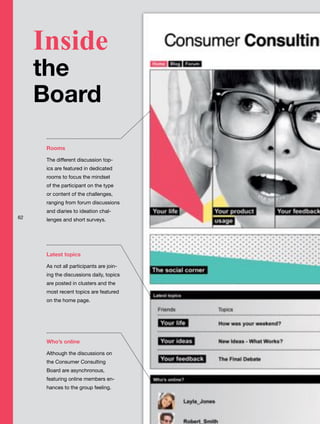 Rooms
The different discussion top-
ics are featured in dedicated
rooms to focus the mindset
of the participant on the type
or content of the challenges,
ranging from forum discussions
and diaries to ideation chal-
lenges and short surveys.
Latest topics
As not all participants are join-
ing the discussions daily, topics
are posted in clusters and the
most recent topics are featured
on the home page.
Who’s online
Although the discussions on
the Consumer Consulting
Board are asynchronous,
featuring online members en-
hances to the group feeling.
Inside
the
Board
62
 