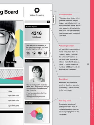 Customized skin
The customized design of the
platform intensifies the par-
ticipant idenitification with the
topic and/or the brand. The de-
sign is used in all touchpoints,
from short surveys to newslet-
ters to guarantee a consistent
activation.
Countdown
Awareness around special
events or deadlines is created
by featuring a live countdown
on the home page.
Activating members
It is surprising how many com-
ments consumers share in a
couple of weeks. Featuring
the number of reactions on
the home page provides an
intrinsic motivation to do even
better. Of course, milestone
numbers - 2500 comments for
example - are celebrated!
New blog posts
To guide the attention of
participants to the most im-
portant discussions, they can
be visually highlighted on the
homepage.
63
Fromco-creationtostructuralcollaboration
 