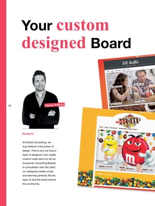Designer
At InSites Consulting, we
truly believe in the power of
design. That is why we have a
team of designers who create
custom made skins for all our
Consumer Consulting Boards.
In consultation with the client,
our designers create a look-
and-feel that perfectly fits the
topic of and the brand behind
the community.
Hannes Willaert
Your custom
designed Board
64
 