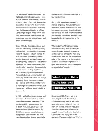67
Fromco-creationtostructuralcollaboration
Let me start by presenting myself. I am
Hakim Zemni. In the companies I have
worked for I was often referred to as an
‘opinion on legs’. Personally, I prefer the
description ‘the guy who doesn’t like to
leave a question unanswered’. Currently
I am the Managing Director of InSites
Consulting’s Belgian office, which basi-
cally means I make sure we reach our
targets and keep our people happy and
smart whilst doing so.
Since 1998, by sheer coincidence and
luck (the latter being something I’ll only
realize later), I stumbled into the market
research industry. I actually started off
as a call center agent to pay for my
studies, in a small and local market re-
search agency; pretty soon I was offered
a job as a call center supervisor. A few
months later I was given the opportunity
to become one of the project manag-
ers in charge of quantitative studies.
Personally, being a communication sci-
entist, my affinity with words has always
been way higher than with numbers,
but I learned a lot in those first 2 years
of working in a quantitative context. But
deep down I felt I was a qual mind in a
quant body.
In 2000 I shifted from quant to qual and
became a full-time qualitative market
researcher. Between 2000 and 2008 I
conducted 250+ focus groups, 200+
in-depth interviews, gave 100+ work-
shops and lead 50+ brainstorms. By
2006 I even started a qualitative and
independent spin-off within the com-
pany I was working for and we actually
succeeded in doubling our turnover in a
few months’ time.
But in 2008 everything changed. To
make a long story short, our company
was taken over by an international mar-
ket research company for which I didn’t
feel any love and from which I didn’t feel
any passion. So I literally resigned a few
hours after the announcement of the
buy-out.
What to do then? I had heard about
InSites Consulting throughout my 10
years of market research experience
and always had a knack for their sexy
and dynamic look and feel, their knowl-
edge of the Internet in all its complexity
and their academic background. So I
gave them a call and introduced myself
as a qualitative ‘expert’.
What do you think
is the future of
qualitative research?
September 2008. There I sat, in a
room, together with 2 qualitative
InSites Consulting seniors. We had a
great talk, got on really well from the
start. We clicked. The only hiccup in
that talk however was rather crucial.
Magali Geens, then Senior Qualitative
Consultant - and today one of the
Managing Partners - asked me ‘What do
 