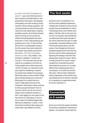 68
you think is the future of qualitative re-
search?’. I gave well-informed and on-
topic answers and elaborated on new
presentation techniques, ethnography,
netnography and web-scraping, doing
research without asking questions, life-
caching through up-and-coming social
media and even talked about ongoing
qualitative panels. All of those answers
were not wrong, but of course the
InSites Consulting people had some-
thing else in mind. I kept guessing and
guessing, but in vain. In the end they
felt sorry for me desperately trying to
find the answer they were looking for.
The answer was actually just around
the corner: ‘The future of qualitative
research is online’, they stated. I was
shocked in disbelief. I couldn’t but
counter it. This idea was way too dis-
ruptive for a qualitative mind like me.
These people were undermining what
I did for 10 years, so I told them online
qual might be interesting to explore
but would never replace focus groups.
What about face-to-face contact? What
about actually seeing your consumer?
What about non-verbal communi-
cation? What about the role of the
moderator? What about clients wanting
to follow groups/interviews? How to
convince clients who do not know or
realize online qualitative actually ex-
ists? I was digging my own grave in the
discussion as I kept going on and on
and on about the disadvantages high-
lighting my skepticism. Luckily, I must
have done something right, because 2
weeks later I got offered a contract.
The first weeks
And that is how it all started for me
and the online qualitative experience.
I started with a research community for
a public service broadcaster for which
I had already done a lot of offline work
before. I felt like a fish on dry land, but
much to my surprise I was transferring
my offline qual skills quite naturally to
the online world from the start. In week
one already I remember telling my wife
I felt the job was the same, only the
medium had changed and the junior
qualitative people knew more than me
this time around. When analyzing and
reporting the findings I even felt I had
already been doing it for years. Which
is exactly the point of course: analyz-
ing data from a (sometimes poorly)
transcribed focus group is in no ways
different from analyzing data from a
conversation in an online community.
Very soon, I felt we were meeting the
client’s expectations. My comfort zone
was literally put to the test but I felt little
to no resistance to organically embed
the online methods in it.
Converted
in 8 weeks
By the end of the first quarter at InSites
Consulting my skepticism had become
passion, my suspicion had turned into
 