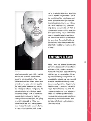 69
Fromco-creationtostructuralcollaboration
belief. At that point, early 2009, I started
realizing the incredible opportunities
ahead for online qualitative. Yes, I was
converted and it only took 8 weeks (and
a new breed of great online only qualita-
tive consultants). Together with my fel-
low colleagues I started evangelizing the
online qualitative word. I talked about
unseen advantages such as user-friend-
liness and convenience for the 21st-
century qualitative participant and going
beyond the classic 2-to-3-hour con-
sumer connection limit. The disappear-
ance of social desirable answers thanks
to the anonymity of online tools struck
me as a radical change from what I was
used to. I particularly became a fan of
the possibility of the holistic approach
online qualitative offers: you can ask
people to upload pictures and videos,
track what they are doing, give them
long-lasting assignments, ask them to
ponder upon something and work with
them on a learning curve, ask them to
go on a shopping safari or ask them
the traditional qualitative questions at
the same time. To me, it all felt like a
revolutionary set of techniques in ad-
dition to the traditional ones I was able
to keep.
The future is here
Today, I am a true believer of Consumer
Consulting Boards as the most efficient
and meaningful connection one can
make with consumers today. I feel lucky
that I am part of this paradigm shift as
my conviction today is very simple: 70
years ago the focus group was invented
as it was the most natural way to ask
consumers why and how they did what
they did. In the 21st century the online
way is the most natural way. With this
change of medium we have unlocked a
whole new world of qualitative tech-
niques and practices enabling us to not
leave any question unanswered. And
coincidentally, that’s what makes me
personally happy.
Hakim Zemni
 