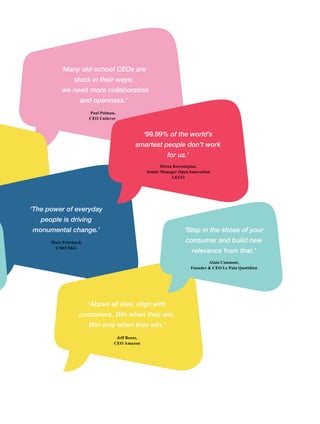 ‘Many old-school CEOs are
stuck in their ways;
we need more collaboration
and openness.’
Paul Polman,
CEO Unilever
‘The power of everyday
people is driving
monumental change.’
Marc Pritchard,
CMO P&G
‘Above all else, align with
customers. Win when they win.
Win only when they win.’
Jeff Bezos,
CEO Amazon
‘99.99% of the world’s
smartest people don’t work
for us.’
Stiven Kerestegian,
Senior Manager Open Innovation
LEGO
‘Step in the shoes of your
consumer and build new
relevance from that.’
Alain Coumont,
Founder & CEO Le Pain Quotidien
 