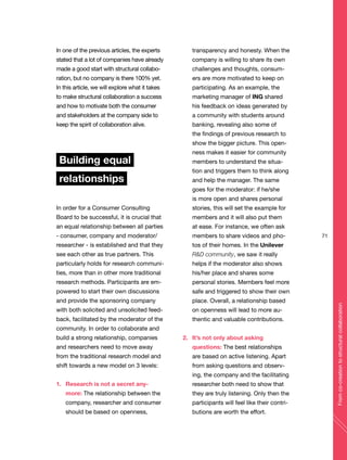 In one of the previous articles, the experts
stated that a lot of companies have already
made a good start with structural collabo-
ration, but no company is there 100% yet.
In this article, we will explore what it takes
to make structural collaboration a success
and how to motivate both the consumer
and stakeholders at the company side to
keep the spirit of collaboration alive.
Building equal
relationships
In order for a Consumer Consulting
Board to be successful, it is crucial that
an equal relationship between all parties
- consumer, company and moderator/
researcher - is established and that they
see each other as true partners. This
particularly holds for research communi-
ties, more than in other more traditional
research methods. Participants are em-
powered to start their own discussions
and provide the sponsoring company
with both solicited and unsolicited feed-
back, facilitated by the moderator of the
community. In order to collaborate and
build a strong relationship, companies
and researchers need to move away
from the traditional research model and
shift towards a new model on 3 levels:
1. Research is not a secret any-
more: The relationship between the
company, researcher and consumer
should be based on openness,
transparency and honesty. When the
company is willing to share its own
challenges and thoughts, consum-
ers are more motivated to keep on
participating. As an example, the
marketing manager of ING shared
his feedback on ideas generated by
a community with students around
banking, revealing also some of
the findings of previous research to
show the bigger picture. This open-
ness makes it easier for community
members to understand the situa-
tion and triggers them to think along
and help the manager. The same
goes for the moderator: if he/she
is more open and shares personal
stories, this will set the example for
members and it will also put them
at ease. For instance, we often ask
members to share videos and pho-
tos of their homes. In the Unilever
R&D community, we saw it really
helps if the moderator also shows
his/her place and shares some
personal stories. Members feel more
safe and triggered to show their own
place. Overall, a relationship based
on openness will lead to more au-
thentic and valuable contributions.
2. It’s not only about asking
questions: The best relationships
are based on active listening. Apart
from asking questions and observ-
ing, the company and the facilitating
researcher both need to show that
they are truly listening. Only then the
participants will feel like their contri-
butions are worth the effort.
71
Fromco-creationtostructuralcollaboration
 