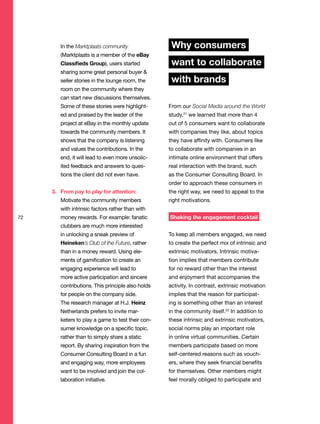 In the Marktplaats community
(Marktplaats is a member of the eBay
Classifieds Group), users started
sharing some great personal buyer &
seller stories in the lounge room, the
room on the community where they
can start new discussions themselves.
Some of these stories were highlight-
ed and praised by the leader of the
project at eBay in the monthly update
towards the community members. It
shows that the company is listening
and values the contributions. In the
end, it will lead to even more unsolic-
ited feedback and answers to ques-
tions the client did not even have.
3. From pay to play for attention:
Motivate the community members
with intrinsic factors rather than with
money rewards. For example: fanatic
clubbers are much more interested
in unlocking a sneak preview of
Heineken’s Club of the Future, rather
than in a money reward. Using ele-
ments of gamification to create an
engaging experience will lead to
more active participation and sincere
contributions. This principle also holds
for people on the company side.
The research manager at H.J. Heinz
Netherlands prefers to invite mar-
keters to play a game to test their con-
sumer knowledge on a specific topic,
rather than to simply share a static
report. By sharing inspiration from the
Consumer Consulting Board in a fun
and engaging way, more employees
want to be involved and join the col-
laboration initiative.
Why consumers
want to collaborate
with brands
From our Social Media around the World
study,21
we learned that more than 4
out of 5 consumers want to collaborate
with companies they like, about topics
they have affinity with. Consumers like
to collaborate with companies in an
intimate online environment that offers
real interaction with the brand, such
as the Consumer Consulting Board. In
order to approach these consumers in
the right way, we need to appeal to the
right motivations.
Shaking the engagement cocktail
To keep all members engaged, we need
to create the perfect mix of intrinsic and
extrinsic motivators. Intrinsic motiva-
tion implies that members contribute
for no reward other than the interest
and enjoyment that accompanies the
activity. In contrast, extrinsic motivation
implies that the reason for participat-
ing is something other than an interest
in the community itself.22
In addition to
these intrinsic and extrinsic motivators,
social norms play an important role
in online virtual communities. Certain
members participate based on more
self-centered reasons such as vouch-
ers, where they seek financial benefits
for themselves. Other members might
feel morally obliged to participate and
72
 