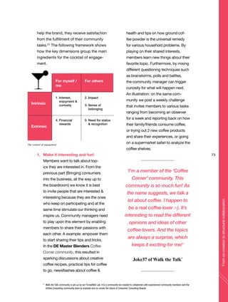 help the brand, they receive satisfaction
from the fulfillment of their community
tasks.23
The following framework shows
how the key dimensions group the main
ingredients for the cocktail of engage-
ment.
1. Make it interesting and fun!
Members want to talk about top-
ics they are interested in. From the
previous part (Bringing consumers
into the business, all the way up to
the boardroom) we know it is best
to invite people that are interested &
interesting because they are the ones
who keep on participating and at the
same time stimulate our thinking and
inspire us. Community managers need
to play upon this element by enabling
members to share their passions with
each other. A example: empower them
to start sharing their tips and tricks.
In the DE Master Blenders Coffee
Corner community, this resulted in
sparking discussions about creative
coffee recipes, practical tips for coffee
to go, newsflashes about coffee &
health and tips on how ground cof-
fee powder is the universal remedy
for various household problems. By
playing on their shared interests,
members learn new things about their
favorite topic. Furthermore, by mixing
different questioning techniques such
as brainstorms, polls and battles,
the community manager can trigger
curiosity for what will happen next.
An illustration: on the same com-
munity we post a weekly challenge
that invites members to various tasks
ranging from becoming an observer
for a week and reporting back on how
their family/friends consume coffee,
or trying out 2 new coffee products
and share their experiences, or going
on a supermarket safari to analyze the
coffee shelves.
For myself /
me
1. Interest,
enjoyment &
curiosity
4. Financial
rewards
Intrinsic
Extrinsic
For others
2. Impact
3. Sense of
belonging
5. Need for status
& recognition
73
Fromco-creationtostructuralcollaboration
‘I’m a member of the ‘Coffee
Corner’ community. This
community is so much fun! As
the name suggests, we talk a
lot about coffee. I happen to
be a real coffee lover :-). It’s
interesting to read the different
opinions and ideas of other
coffee lovers. And the topics
are always a surprise, which
keeps it exciting for me!‘
Joke37 of Walk the Talk*
* Walk the Talk community is set-up by our ForwaR&D Lab. It is a community we created to collaborate with experienced community members and the
InSites Consulting community team to evaluate and co-create the future of Consumer Consulting Boards
The cocktail of engagement
 