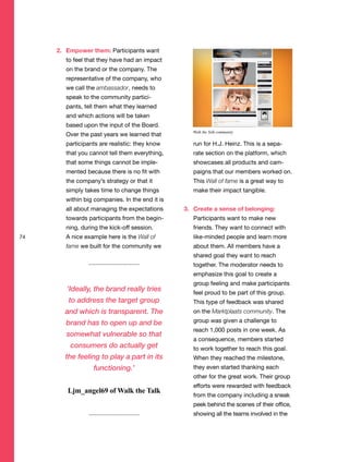 2. Empower them: Participants want
to feel that they have had an impact
on the brand or the company. The
representative of the company, who
we call the ambassador, needs to
speak to the community partici-
pants, tell them what they learned
and which actions will be taken
based upon the input of the Board.
Over the past years we learned that
participants are realistic: they know
that you cannot tell them everything,
that some things cannot be imple-
mented because there is no fit with
the company’s strategy or that it
simply takes time to change things
within big companies. In the end it is
all about managing the expectations
towards participants from the begin-
ning, during the kick-off session.
A nice example here is the Wall of
fame we built for the community we
run for H.J. Heinz. This is a sepa-
rate section on the platform, which
showcases all products and cam-
paigns that our members worked on.
This Wall of fame is a great way to
make their impact tangible.
3. Create a sense of belonging:
Participants want to make new
friends. They want to connect with
like-minded people and learn more
about them. All members have a
shared goal they want to reach
together. The moderator needs to
emphasize this goal to create a
group feeling and make participants
feel proud to be part of this group.
This type of feedback was shared
on the Marktplaats community. The
group was given a challenge to
reach 1,000 posts in one week. As
a consequence, members started
to work together to reach this goal.
When they reached the milestone,
they even started thanking each
other for the great work. Their group
efforts were rewarded with feedback
from the company including a sneak
peek behind the scenes of their office,
showing all the teams involved in the
74
‘Ideally, the brand really tries
to address the target group
and which is transparent. The
brand has to open up and be
somewhat vulnerable so that
consumers do actually get
the feeling to play a part in its
functioning.’
Ljm_angel69 of Walk the Talk
Walk the Talk community
 