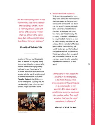 creation of the new Marktplaats plat-
form. In addition to the group feeling
between participants, we also empha-
size the sense of belonging among
participants and the company. To
illustrate, at the start of an online chat
session with the brand, we introduced
all internal stakeholders involved at
PepsiCo Turkey to the Ruffles com-
munity participants. By doing this, the
members feel closer to the company
and the people behind the brand.
4. Reward them with incentives:
While extrinsic rewards with a mon-
etary value are not the main reason for
staying engaged on the community,
our research-on-research has shown
that this type of incentive still needs
to be added to our cocktail. When
members receive their first invita-
tion mail to join the community, this
monetary incentive is considered to
be very important. However, as soon
as the community has kicked off, we
notice a shift in motivations. Members
get hooked to the community; the
weekly challenges and the feedback
they receive from the moderator and
the company keeps them energized
and motivated to continue. But the
monetary reward is not in proportion
anymore with the amount of time
spent. 75
Fromco-creationtostructuralcollaboration
‘All the members gather in the
community and have a sense
of belonging, which I think
is very important. And with
sense of belonging I mean
that we all have the same
goal, but still each individual
has his or her own opinion.’
Hemeltje of Walk the Talk
‘Although it is not about the
reward in the first place,
I do think this is a nice
encouragement to participate
in a community. In my
opinion, the ideal reward
would be a surprise package
of a certain value. But a gift
voucher that can be used
anywhere is also nice’
Vincent1 of Walk the Talk
PepsiCo Turkey Team
 