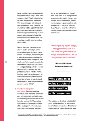 When members are only motivated by
tangible rewards, it will put them in the
reward mindset. They link their behav-
ior to the anticipation of the reward.
This does not trigger rich data and
rapidly reduces activity. Therefore, it is
crucial to avoid this type of motivation
becoming dominant at all times and
this once again confirms why we need
to work with people who feel a high
topic and/or brand identification. The
monetary reward is often handed out
as vouchers.
Next to vouchers, the rewards can
also be related to the topic of the
community or even be part of the re-
search. For example, a community for
a national newspaper rewards active
members with free subscriptions for a
whole year. To the beauty lovers in the
Unilever R&D community Skin Beauty,
we sent goodie bags with the newest
skin care products which had only
just been launched onto the market.
Previous experiments have taught us
that most members prefer to receive
these kind of topic- or brand-related
rewards (56%) rather than to receive a
generic voucher (44%).*
5. Give them recognition
and status: Besides monetary
incentives, non-monetary returns are
part of the cocktail, such as the sta-
tus and recognition members receive
from the community. The gratifica-
tion from a successful performance
of the participant’s role motivates
members to participate. Members
like to feel appreciated for their ef-
forts. They want to be recognized as
an expert on the topics they are pas-
sionate about. For example, when a
member posts a great idea that sets
an example for the other members,
they should be rewarded with an ex-
pert badge for making a high-quality
contribution.
Why companies
value structural
collaboration
with consumers
The success of structural collaboration
is not guaranteed with an enthusiastic
bunch of consumers alone. The internal
stakeholders at the company also need
76
‘When I got my expert badge,
I bragged to my kids. It’s
not often we get called such
things so why shouldn’t we be
just pleased with ourselves’
DeeDee of Unilever’s
InspireUs community
* We did an experiment among the community members of the H.J. Heinz Food community (n=141), exploring their preferences regarding incentives:
brand-related (goodie bags, new products, branded presents) vs. non-brand related (money vouchers).
 