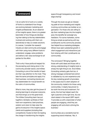 8
Foreword
I do an awful lot of work on a variety
of fronts to understand how things
are evolving between marketing and
insights professionals. As an observer
of the insights space, there is no greater
barometer of how things are develop-
ing than talking to the key stakeholders
involved and working with them col-
laboratively to help co-create solutions.
In a sense, I consider the research
industry an über-community and engage
with them using many different tools to
understand, engage, solve problems
and deliver a fair value exchange for all
parties for the effort.
That is why I have profound respect for
the pioneering work being done in the
community provider sector, and InSites
Consulting is one of the handful of lead-
ers that I pay attention to the most. They
take the same principles and apply it to
their business: connecting brands and
key stakeholders for mutual benefit via
the rubric of communities.
What is more, they also get the power of
sharing learnings to empower everyone,
and that brings us to this great book.
The InSites Consulting team has put
together a fantastic synthesis of their
hard-won experience, best practices,
wisdom and vision to help raise the
game of everyone in the insights space:
clients and suppliers (including their
competitors!). Kudos to them for leading
the charge in transforming the insights
space through transparency and knowl-
edge sharing!
Through this book we get an interest-
ing peek at how marketing and insights
involving communities can bolster an or-
ganization. For those who are willing to
dip their marketing toes into the insights
pool, the benefits far outweigh any
hesitation. For some marketers, some-
thing as simple as partnering with key
constituents via the community process
has helped focus marketing strategies.
Others have seen substantial growth in
client engagement and interactions just
from sharing with their constituents via
communities.
The conclusion? Bringing together
those with solid ideas and those with a
strong understanding of insights tools is
simply the right thing to do. And InSites
Consulting certainly gets that too. A
strong message contained here (which
is validated by my own experience and
the sky-rocketing growth of providers
in this space due to client adoption of
the community model) is for those using
communities, it clearly has proven to
be worth the time and investment. For
some, this tool has helped reach the
right customer at the right time. As one
client stated in the recent GRIT report:
‘It provides us with a barometer of when
people are engaging, what they are
engaging with and what is driving the
business.’
Communities are a wonderful tool for
supporting brand initiatives. Yes, it
 