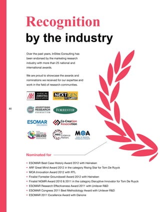Recognition
by the industry
Over the past years, InSites Consulting has
been endorsed by the marketing research
industry with more than 25 national and
international awards.
We are proud to showcase the awards and
nominations we received for our expertise and
work in the field of research communities.
Nominated for
ESOMAR Best Case History Award 2012 with Heineken
ARF Great Mind Award 2012 in the category Rising Star for Tom De Ruyck
MOA Innovation Award 2012 with RTL
Finalist Forrester Groundswell Award 2012 with Heineken
Finalist NGMR Award 2010 & 2011 in the category Disruptive Innovator for Tom De Ruyck
ESOMAR Research Effectiveness Award 2011 with Unilever R&D
ESOMAR Congress 2011 Best Methodology Award with Unilever R&D
ESOMAR 2011 Excellence Award with Danone
80
 