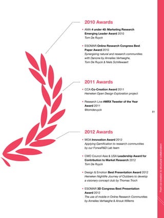 2010 Awards
AMA 4 under 40: Marketing Research
Emerging Leader Award 2010
Tom De Ruyck
ESOMAR Online Research Congress Best
Paper Award 2010
Synergizing natural and research communities
with Danone by Annelies Verhaeghe,
Tom De Ruyck & Niels Schillewaert
2011 Awards
CCA Co-Creation Award 2011
Heineken Open Design Exploration project
Research Live #MRX Tweeter of the Year
Award 2011
@tomderuyck
2012 Awards
MOA Innovation Award 2012
Applying Gamification to research communities
by our ForwaR&D Lab team
CMO Council Asia & USA Leadership Award for
Contribution to Market Research 2012
Tom De Ruyck
Design & Emotion Best Presentation Award 2012
Heineken Nightlife Journey of Clubbers to develop
a visionary concept club by Thomas Troch
ESOMAR 3D Congress Best Presentation
Award 2012
The use of mobile in Online Research Communities
by Annelies Verhaeghe & Anouk Willems
81
Fromco-creationtostructuralcollaboration
 