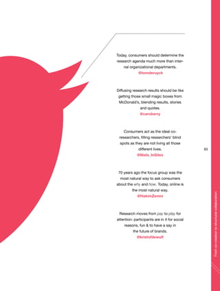 Today, consumers should determine the
research agenda much more than inter-
nal organizational departments.
@tomderuyck
Diffusing research results should be like
getting those small magic boxes from
McDonald’s, blending results, stories
and quotes.
@caroberry
Consumers act as the ideal co-
researchers, filling researchers’ blind
spots as they are not living all those
different lives.
@Niels_InSites
70 years ago the focus group was the
most natural way to ask consumers
about the why and how. Today, online is
the most natural way.
@HakimZemni
Research moves from pay to play for
attention: participants are in it for social
reasons, fun & to have a say in
the future of brands.
@kristofdewulf
83
Fromco-creationtostructuralcollaboration
 