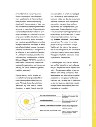 87
Shapingyourbusinessthroughconsumers
A recent article in Harvard Business
Review claimed that companies are
more able to solve all their main busi-
ness problems when collaborating
closely with their consumers.1
User con-
tribution can tackle challenges from the
technical to the artistic. The emblematic
example of contribution in R&D is open
source software, such as the Linux oper-
ating system and the Mozilla Foundation’s
Firefox web browser, which is created
and regularly upgraded by communities
of unpaid developer volunteers. It is not
only efficient to look outside the organi-
zation for collaborators; it also proves to
be effective. In a compilation of studies
of 1,193 commercially successful inno-
vations across nine industries by MIT’s
Eric von Hippel,2
737 (60%) came from
consumers. One can only imagine the
success if organizations and consumers
actually join forces, instead of generat-
ing ideas separately.
Companies can swiftly provide an-
swers to the changing needs of their
consumers by being more open and
agile. Although these characteristics
are valued any time, there is a sense
of urgency to aspire these in order to
survive in a time in which new competi-
tors can show up and challenge your
business model any day. As consumers
are more connected than ever before,
competitors can also show up from
anywhere in the world and reach your
consumers. Close collaboration with
consumers improves the performance of
organizations as it allows them to make
better informed decisions more rap-
idly. As Marc Pritchard, CMO of P&G,
summarizes; ‘The power of everyday
people is driving monumental change’.
Traditionally the voice of the consum-
mer is only integrated at the very end of
a decision-making flow, missing out on
the opportunity to fail faster and iterate
together with stakeholders.
Co-creating new products and services
is one of the highlights of such collabora-
tion; but the practice moves beyond inno-
vation. Consumers are willing to take up
different roles to help companies - from
being a judge and helping to improve the
proposition to being a peer and sharing
their daily live - allowing you to collaborate
on four key business objectives, incorpo-
rating activities from branding and com-
munication to innovation.
Get close to your consumer Develop a deep and contextual
understanding of behavior and
motivations.
Grow relevance for consumers,
providing stepping stones for
business growth.
Improve consumer experience
and stimulate brand-related
consumer actions.
Tap into the co-creative power
of consumers to craft relevant
marketing solutions.
Uncover new insights
Generate & craft ideas and concepts
Drive consumer experience & action
Key business objectives of structural collaboration
 