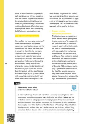 88
While an ad hoc research project typi-
cally combines one of these objectives
with one specific project or department,
the structural element in a Consumer
Consulting Board allows you to tap into
multiple objectives in different consecu-
tive or parallel waves and continuously
build further on previous learnings.
1. Get close to your consumer
How well do you know your consumer?
Consumer centricity is a corporate
value many organizations share, but the
differentiator lies in how the consumer
is brought to life within the company.
To enhance the consumer feeling of
a department, a plant or a complete
company and provide a solid outside-in
perspective, the Consumer Consulting
Board takes a 3-step approach to
change the hearts, mind and actions of
the team; engage, inspire and activate.
Everything starts with the careful selec-
tion of the target group, typically people
with a very high involvement with your
brand and/or with the category. To de-
velop a deep, longitudinal and contex-
tual understanding of their behavior and
motivations, it is recommended to apply
a mix of ethnographic and conversation-
al techniques. Let’s illustrate the 3-step
approach with a case for Unilever.
Engage: creating
eye-opening experiences
The key to change is engagement;
this is the first step in getting close
to your consumers. To engage with
the consumer world, a traditional
research report will not do the trick.
We need to confront employees
with real people, their real stories
and emotions, not only with facts
and figures. As a contrast to factual
information, we linked each of the
Unilever R&D employees to one
individual consumer. Over a period
of 3 weeks, R&D employees had to
play 3 games with questions about
the life of the specific consumer
they were connecting with. Whilst
playing the game, they unlocked the
right answers to the questions and
Changing the hearts, minds
and actions of Unilever R&D
In order to effectively share the rich output from a Consumer Consulting Board in the
organization, internal communication is key, both online and offline. Unilever was one
of the front runners in setting up consumer connect programs. Unilever asked its R&D
workforce managers to get out there and engage with the consumer, in order to experience
their everyday lives. When the focus of their R&D plant in Vlaardingen (NL) shifted from
laundry to beauty products, there was a need to immerse into the beauty habits of their
consumers. But how does one entail a positive disruption in a complete R&D plant?
CASE
 
