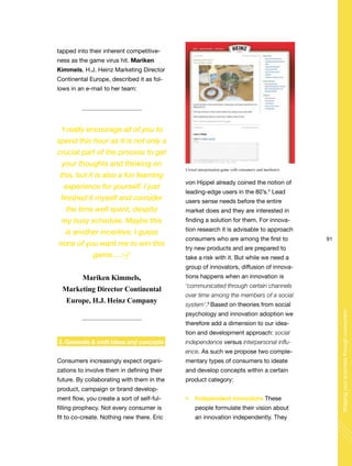 91
Shapingyourbusinessthroughconsumers
tapped into their inherent competitive-
ness as the game virus hit. Mariken
Kimmels, H.J. Heinz Marketing Director
Continental Europe, described it as fol-
lows in an e-mail to her team:
3. Generate & craft ideas and concepts
Consumers increasingly expect organi-
zations to involve them in defining their
future. By collaborating with them in the
product, campaign or brand develop-
ment flow, you create a sort of self-ful-
filling prophecy. Not every consumer is
fit to co-create. Nothing new there. Eric
von Hippel already coined the notion of
leading-edge users in the 80’s.5
Lead
users sense needs before the entire
market does and they are interested in
finding a solution for them. For innova-
tion research it is advisable to approach
consumers who are among the first to
try new products and are prepared to
take a risk with it. But while we need a
group of innovators, diffusion of innova-
tions happens when an innovation is
‘communicated through certain channels
over time among the members of a social
system’.6
Based on theories from social
psychology and innovation adoption we
therefore add a dimension to our idea-
tion and development approach: social
independence versus interpersonal influ-
ence. As such we propose two comple-
mentary types of consumers to ideate
and develop concepts within a certain
product category:
Independent innovators These
people formulate their vision about
an innovation independently. They
‘I really encourage all of you to
spend this hour as it is not only a
crucial part of the process to get
your thoughts and thinking on
this, but it is also a fun learning
experience for yourself. I just
finished it myself and consider
the time well spent, despite
my busy schedule. Maybe this
is another incentive: I guess
none of you want me to win this
game… :-)’
Mariken Kimmels,
Marketing Director Continental
Europe, H.J. Heinz Company
Crowd interpretation game with consumers and marketers
 