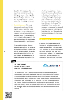 92
base this vision solely on their own
experience and opinions, without
taking into account what might be
popular. They like to try new things
and generally have more extreme
views than the average consumer.
Social influencers: This group
discusses innovations whilst tak-
ing into account what their social
environment thinks. Influencers are
regarded as creative specialists, who
are quick to see the advantages of
new innovations. Consequently, their
opinions about such innovations are
frequently asked for - and followed.
To generate new ideas, develop
concepts and optimize go-to-market
strategies for products and services,
it is not enough to select consumers
with the right profile. They are not
only there to generate solutions for
the problems they encounter. They
should generate solutions that are
relevant to a wider audience, based
on their experience. Inspire them
with specific insights that already
exist in the company or that follow
from a previous research wave to
reach this point of relevance. The
strengths of the co-created con-
cepts and products can be validated
through a sequential and integrated
innovation flow from idea screening
to concept testing and in-home user
testing.
4. Drive consumer experience & action
A great or even wowing consumer
experience is the best guarantee for
future success. Even when you start
from validated consumer insights and
co-create solutions with your com-
munity, there are still a lot of variables
to get right between defining the
proposition and launching a product,
Air France and KLM
co-create the future transfer
experience with frequent flyers.
The frequent flyers in the Consumer Consulting Board of Air France and KLM are
having a major impact on the new transfer experience vision of both airline companies.
In consecutive waves they explored frictions in the current customer experience and
discovered insights, which were later used to brief another group of frequent travelers to
generate new ideas together with the Air France and KLM team. In complex situations
like transfers, where different stakeholders (travelers, airline, airport, security and cus-
toms) come together, putting the consumer at the center of the marketing process unites
and engages all parties into anticipating consumer needs. Read more about this case on
page 108.
CASE
 