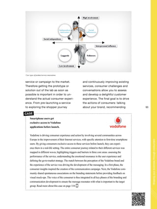 93
Shapingyourbusinessthroughconsumers
service or campaign to the market.
Therefore getting the prototype or
solution out of the lab as soon as
possible is important in order to un-
derstand the actual consumer experi-
ence. From pre-launching a service
to exploring the shopper journey
and continuously improving existing
services, consumer challenges and
conversations allow you to assess
and develop a delightful customer
experience. The final goal is to drive
the actions of consumers: talking
about your brand, recommending
Smartphone users get
exclusive access to Vodafone
applications before launch.
Vodafone is driving consumer experience and action by involving several communities across
Europe in the improvement of their Internet services, with specific attention to first-time smartphone
users. By giving consumers exclusive access to these services before launch, they can experi-
ence them in a real-life setting. The entire consumer journey related to their different services was
mapped in different waves, highlighting triggers and barriers in three core areas: assessing the
performance of the service, understanding the emotional resonance in the user experience and
defining the go-to-market strategy. The match between the perception of the Vodafone brand and
the experience of the service was driving the development of the messaging. In a first phase, the
consumer insights inspired the creation of the communication campaign. Next, the Vodafone com-
munity shared spontaneous associations on the branding statements before providing feedback on
visual mock-ups. The voice of the consumer is thus integrated in all key phases of the branding and
communication development to ensure the message resonates with what is important to the target
group. Read more about this case on page 118.
CASE
User types of product/service innovations
 
