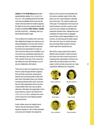 97
Shapingyourbusinessthroughconsumers
Unilever’s CMO Keith Weed gained wide-
spread attention stating ‘We must get to the
future first’. The underlying driver for this state-
ment was his realization that consumers are
closer to the future than the Unilever organiza-
tion itself. He was not comparing Unilever with
its direct competitors P&G, Henkel or Nestlé,
but with consumers… Interesting, don’t you
think? We think Keith is right.
The conditions for a perfect storm are here.
New digital technologies are opening up ex-
citing possibilities to connect with consum-
ers every day, there is increased pressure
for brands and organizations to keep up
with consumer trends and competition, and
consumers are increasingly expecting and
even claiming to have a say on the future of
‘their’ brands. Every day, more consumers
are willing and even demanding to co-cre-
ate and collaborate with brands.
That’s why we feel it is of paramount impor-
tance to close the gap between organiza-
tions and their consumers, driving trans-
parency and connecting both worlds with
each other. We believe there is an inherent
consulting potential within each consumer
that can help organizations drive new and
unique added value they may not get to
otherwise. Ultimately, the organization of the
future reserves a seat on its board for the
Chief Consumer Officer, acting as the voice
of the consumer on the highest possible
hierarchical level.
It also implies consumer insights teams
need to reinvent themselves. Market
research typically is a sort of hatch between
consumer and marketer: the researcher
listens to the consumer and translates this
into what a marketer needs. All too often
there is an iron curtain between marketing
and consumers. This model is clearly part
of the past. The researcher of the future will
need to behave more like a coach of both
consumer and marketer and facilitate the
interaction between them. Researchers and
marketers will need to learn to delegate
some of their current responsibilities to con-
sumers, not only because the latter expect
that more and more, but mainly because
they are simply better suited to execute
certain tasks than researchers are.
We had the unique opportunity to talk to
different senior decision makers and learn
from them how they involve consumers in
impacting their organizations. Everyone we
spoke with touched at least one of the 4
areas in which we feel consumers can make
a significant difference for companies.
Jörgen Andersson
Erwin Segers
Tijn van Elderen
Mariken Kimmels
Gaby Vreeken
Frank Abenante
 