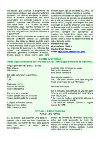 Os relatos que apontam o surgimento de            exercer algum tipo de atividade ou, ainda, se
universidades indicam que as primeiras teriam     especializar em direito, medicina e teologia.
aparecido nas cidades européias de Oxford,        Apesar de simbolizar um espaço para o livre
Paris e Bolonha. Geralmente, um aluno             desenvolvimento da ciência, as universidades
universitário era admitido bastante jovem,        ainda vão se subordinar ao controle clerical.
podendo ingressar nas diferentes escolas          Nesse sentido, a Igreja será responsável pela
com idade entre 12 e 15 anos de idade.            instituição da Licentia Docendi, uma espécie
Inicialmente, seus estudos começavam na           de licença para ensinar emitida por membros
escola de artes liberais, onde tinham contato     do clero. Além disso, assim como alguns
com dois programas de disciplinas: o trivium e    governos, também vão transformar os
o quadrivium.                                     mestres em funcionários pagos por eles.
No trivium, eram ensinadas as matérias que        Dessa forma, diversos anseios políticos e
também poderiam compor as chamadas                sociais viriam a influir no desenvolvimento do
ciências das palavras. Nesse período eram         saber daquela época.
promovidas aulas de gramática latina, retórica    Por Rainer Sousa
e lógica. Passado esse estágio inicial, cursava   Graduado em História
nas matérias do quadrivium, ou “ciências das
                                                  Equipe Brasil Escola
coisas”, que abraçava as disciplinas de
aritmética, geometria, astronomia e música.       Fonte: http://www.brasilescola.com
Depois disso, o aluno estava apto para

                             SOBRE A VÍRGULA
Muito legal a campanha dos 100 anos da ABI (Associação Brasileira de Imprensa).
Vírgula pode ser uma pausa... ou não.
Não, espere.                                      A vírgula pode condenar ou salvar.
Não espere..                                      Não tenha clemência!
                                                  Não, tenha clemência!
Ela pode sumir com seu dinheiro.
23,4.                                             Uma vírgula muda tudo.
2,34.                                             ABI: 100 anos lutando para que ninguém
                                                  mude uma vírgula da sua informação.
Pode criar heróis..
Isso só, ele resolve.                             Detalhes Adicionais:
Isso só ele resolve.
                                                  SE O HOMEM SOUBESSE O VALOR QUE
Ela pode ser a solução.                           TEM A MULHER ANDARIA DE QUATRO À
Vamos perder, nada foi resolvido.                 SUA PROCURA.
Vamos perder nada, foi resolvido.                 * Se você for mulher, certamente colocou a
                                                  vírgula depois de MULHER...
A vírgula muda uma opinião.                       * Se você for homem, colocou a vírgula
Não queremos saber.                               depois de TEM...
Não, queremos saber.

                               VOCABULÁRIO FEMININO
                                    Autora: Leila Ferreira

Se eu tivesse que escolher uma palavra –          Depois de infinitas (e imensas) conquistas,
apenas uma – para ser item obrigatório no         acho que está passando da hora de
vocabulário da mulher de hoje, essa palavra       aprendermos a viver com mais leveza: exigir
seria um verbo de quatro sílabas:                 menos dos outros e de nós próprias, cobrar
descomplicar.                                     menos, reclamar menos, carregar menos
                                                  culpa, olhar menos para o espelho.
 