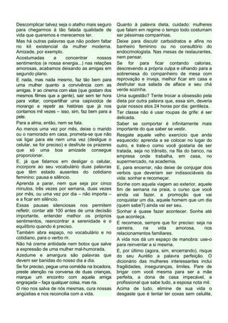 Descomplicar talvez seja o atalho mais seguro     Quanto à palavra dieta, cuidado: mulheres
para chegarmos à tão falada qualidade de          que falam em regime o tempo todo costumam
vida que queremos e merecemos ter.                ser péssimas companhias.
Mas há outras palavras que não podem faltar       Deixe para discutir carboidratos e afins no
no kit existencial da mulher moderna.             banheiro feminino ou no consultório do
Amizade, por exemplo.                             endocrinologista. Nas mesas de restaurantes,
Acostumadas         a    concentrar      nossos   nem pensar.
sentimentos (e nossa energia...) nas relações     Se for para ficar contando calorias,
amorosas, acabamos deixando as amigas em          descrevendo a própria culpa e olhando para a
segundo plano.                                    sobremesa do companheiro de mesa com
E nada, mas nada mesmo, faz tão bem para          reprovação e inveja, melhor ficar em casa e
uma mulher quanto a convivência com as            desfrutar sua salada de alface e seu chá
amigas. Ir ao cinema com elas (que gostam dos     verde sozinha.
mesmos filmes que a gente), sair sem ter hora     Uma sugestão? Tente trocar a obsessão pela
para voltar, compartilhar uma caipivodca de       dieta por outra palavra que, essa sim, deveria
morango e repetir as histórias que já nos         guiar nossos atos 24 horas por dia: gentileza.
contamos mil vezes – isso, sim, faz bem para a    Ter classe não é usar roupas de grife: é ser
pele.                                             delicada.
Para a alma, então, nem se fala.                  Saber se comportar é infinitamente mais
Ao menos uma vez por mês, deixe o marido          importante do que saber se vestir.
ou o namorado em casa, prometa-se que não         Resgate aquele velho exercício que anda
vai ligar para ele nem uma vez (desligue o        esquecido: aprenda a se colocar no lugar do
celular, se for preciso) e desfrute os prazeres   outro, e trate-o como você gostaria de ser
que só uma boa amizade consegue                   tratada, seja no trânsito, na fila do banco, na
proporcionar.                                     empresa onde trabalha, em casa, no
E, já que falamos em desligar o celular,          supermercado, na academia.
incorpore ao seu vocabulário duas palavras        E, para encerrar, não deixe de conjugar dois
que têm estado ausentes do cotidiano              verbos que deveriam ser indissociáveis da
feminino: pausa e silêncio.                       vida: sonhar e recomeçar.
Aprenda a parar, nem que seja por cinco           Sonhe com aquela viagem ao exterior, aquele
minutos, três vezes por semana, duas vezes        fim de semana na praia, o curso que você
por mês, ou uma vez por dia – não importa –       ainda vai fazer, a promoção que vai
e a ficar em silêncio.                            conquistar um dia, aquele homem que um dia
Essas pausas silenciosas nos permitem             (quem sabe?) ainda vai ser seu.
refletir, contar até 100 antes de uma decisão     Sonhar é quase fazer acontecer. Sonhe até
importante, entender melhor os próprios           que aconteça.
sentimentos, reencontrar a serenidade e o         E recomece, sempre que for preciso: seja na
equilíbrio quando é preciso.                      carreira,     na     vida     amorosa,      nos
Também abra espaço, no vocabulário e no           relacionamentos familiares.
cotidiano, para o verbo rir.                      A vida nos dá um espaço de manobra: use-o
Não há creme antiidade nem botox que salve        para reinventar a si mesma.
a expressão de uma mulher mal-humorada.           E, por último (agora, sim, encerrando), risque
Azedume e amargura são palavras que               do seu Aurélio a palavra perfeição. O
devem ser banidas do nosso dia a dia.             dicionário das mulheres interessantes inclui
Se for preciso, pegue uma comédia na locadora,    fragilidades, inseguranças, limites. Pare de
preste atenção na conversa de duas crianças,      brigar com você mesma para ser a mãe
marque um encontro com aquela amiga               perfeita, a dona de casa impecável, a
engraçada – faça qualquer coisa, mas ria.         profissional que sabe tudo, a esposa nota mil.
O riso nos salva de nós mesmas, cura nossas       Acima de tudo, elimine de sua vida o
angústias e nos reconcilia com a vida.            desgaste que é tentar ter coxas sem celulite,
 