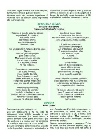 rosto sem rugas, cabelos que não arrepiam,     Viver não é (e nunca foi) fácil, mas, quando se
bumbum que encara qualquer biquíni.            elimina o excesso de peso da bagagem (e a
Mulheres reais são mulheres imperfeitas. E     busca da perfeição pesa toneladas), a tão
mulheres que se aceitam como imperfeitas       sonhada felicidade fica muito mais possível
são mulheres livres.

                                 REPENSO O MUNDO
                                  Wislawa Szymborska
                            (tradução de Regina Przybycien)

    Repenso o mundo, segunda edição,                      não terá o menor poder
        segunda edição corrigida,                        sobre os amantes, tão nus
           aos idiotas o riso,                   tão abraçados, com o coração alvoroçado
          aos tristes o pranto,                      como um pardal na mão pousado.
          aos carecas o pente,
            aos cães botas.                               A velhice é uma moral
                                                        só na vida de um marginal.
  Eis um capítulo: A Fala dos Bichos e das              Ah, então todos são jovens!
                   Plantas,                             O sofrimento (capítulo três)
         com um glossário próprio                           não insulta o corpo.
            para cada espécie.                                    A morte
        Mesmo um simples bom dia                            chega com o sono.
          trocado com um peixe,
           a ti, ao peixe, a todos                             E vais sonhar
             na vida fortalece.                         que nem é preciso respirar,
                                                            que o silêncio sem ar
        Essa há muito pressentida,                         não é uma música má,
            de súbito revelada,                         pequeno como uma fagulha,
          improvisação da mata.                           a um toque te apagarás.
         Essa épica das corujas!
        Esses aforismos do ouriço                    Morrer, só assim. Dor mais dolorosa
      compostos quando imaginamos                  tiveste segurando nas mãos uma rosa
       que, ora, está só adormecido!                    e terror maior sentiste ao som
                                                       de uma pétala caindo no chão.
           O tempo (capítulo dois)
          tem o direito de se meter                    O mundo, só assim. Só assim
         em tudo, coisa boa ou má.                     viver. E morrer só esse tanto.
    Porém – ele que pulveriza montanhas                E todo o resto – é como Bach
           remove oceanos e está                          tocado por um instante
       presente na órbita das estrelas,                         num serrote.

                                        O POETA
                                       Khalil Gibran
Sou um estrangeiro neste mundo.                voz. Quando meu Eu interior ri ou chora, ou
Sou um estrangeiro, e há na vida do            se entusiasma, ou treme, meu outro Eu
estrangeiro uma solidão pesada e um            estranha o que ouve e vê, e minha alma
isolamento doloroso. Sou assim levado a        interroga minha alma. Mas permaneço
pensar sempre numa pátria encantada que        desconhecido e oculto, velado pelo nevoeiro,
não conheço, e a sonhar com os sortilégios     envolto no silêncio.
de uma terra longínqua que nunca visitei.      Sou um estrangeiro para o meu corpo. Todas
Sou um estrangeiro para minha alma. Quando     as vezes que me olho num espelho, vejo no
minha língua fala, meu ouvido estranha-lhe a   meu rosto algo que minha alma não sente, e
 