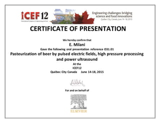 CERTIFICATE OF PRESENTATION
We hereby confirm that
E. Milani
Gave the following oral presentation reference O31.01
Pasteurization of beer by pulsed electric fields, high pressure processing
and power ultrasound
At the
ICEF12
Québec City Canada June 14-18, 2015
For and on behalf of
 