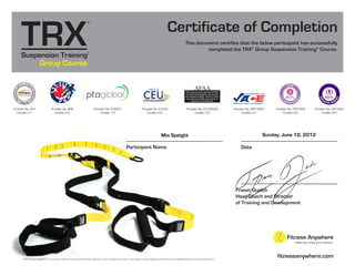 Provider No. PTAG01
Credits: 7.0
Provider No. FHF1004
Credits: 8.0
Provider No. FHF1004
Credits: 8.0
Group Course
fitnessanywhere.com
This document certifies that the below participant has successfully
completed the TRX®
Group Suspension Training®
Course.
Certificate of Completion
Participant Name
© 2010, Fitness Anywhere, Inc., San Francisco, California. All rights reserved. TRX®, Suspension Trainer™, Suspension Training®, Trainer Basics™ and the X-Globe logo are trademarks or registered trademarks of Fitness Anywhere, Inc.
Date
Fraser Quelch
Head Coach and Director
of Training and Development
Provider No. CEP14067
Credits: 0.7
Provider No. 407
Credits: 0.7
Provider No. G1023
Credits: 0.8
Provider No. 906
Credits: 4.0
Provider No. 2010004A
Credits: 5.0
This course has been approved by AFAA
for continuing education units, but was
not developed by AFAA. Therefore if does
not count as an AFAA course which is
required for recertification.
AFAA
Mia Speight Sunday, June 10, 2012
 