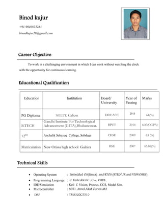 Binod kujur
+91-9040823283
binodkujur28@gmail.com
Career Objective
To work in a challenging environment in which I can work without watching the clock
with the opportunity for continuous learning.
Educational Qualification
Education Institution Board/
University
Year of
Passing
Marks
PG Diploma NIELIT, Calicut DOEACC 2015
64(%)
B.TECH
Gandhi Institute For Technological
Advancement (GITA),Bhubaneswar. BPUT 2014 6.83(CGPA)
12TH Anchalik Sahayog College, Subdega CHSE 2009 63 (%)
Matriculation New Orissa high school Gaibira BSE 2007 65.86(%)
Technical Skills
 Operating System : Embedded OS(Linux) and RTOS (RTLINUX and VXWORKS)

 Programming Language : C, Embedded C , C++, VHDL.
 IDE/Simulation : Keil C Vision, Proteus, CCS, Model Sim.
 Microcontroller : 8051, Atmel,ARM Cortex M3
 DSP : TMS320C5510
 