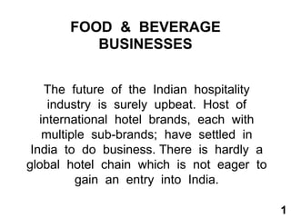 FOOD & BEVERAGE
BUSINESSES
The future of the Indian hospitality
industry is surely upbeat. Host of
international hotel brands, each with
multiple sub-brands; have settled in
India to do business. There is hardly a
global hotel chain which is not eager to
gain an entry into India.
1
 