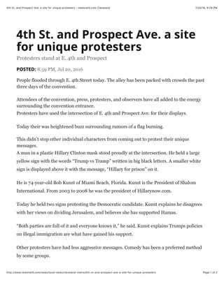 7/20/16, 9:29 PM4th St. and Prospect Ave. a site for unique protesters - newsnet5.com Cleveland
Page 1 of 2http://www.newsnet5.com/news/local-news/cleveland-metro/4th-st-and-prospect-ave-a-site-for-unique-protesters
4th St. and Prospect Ave. a site
for unique protesters
Protesters stand at E. 4th and Prospect
POSTED: 8:59 PM, Jul 20, 2016
People flooded through E. 4th Street today. The alley has been packed with crowds the past
three days of the convention.
Attendees of the convention, press, protesters, and observers have all added to the energy
surrounding the convention entrance.
Protesters have used the intersection of E. 4th and Prospect Ave. for their displays.
Today their was heightened buzz surrounding rumors of a flag burning.
This didn’t stop other individual characters from coming out to protest their unique
messages.
A man in a plastic Hillary Clinton mask stood proudly at the intersection. He held a large
yellow sign with the words “Trump vs Tramp” written in big black letters. A smaller white
sign is displayed above it with the message, “Hillary for prison” on it.
He is 74-year-old Bob Kunst of Miami Beach, Florida. Kunst is the President of Shalom
International. From 2003 to 2008 he was the president of Hillarynow.com.
Today he held two signs protesting the Democratic candidate. Kunst explains he disagrees
with her views on dividing Jerusalem, and believes she has supported Hamas.
“Both parties are full of it and everyone knows it,” he said. Kunst explains Trumps policies
on illegal immigration are what have gained his support.
Other protesters have had less aggressive messages. Comedy has been a preferred method
by some groups.
 