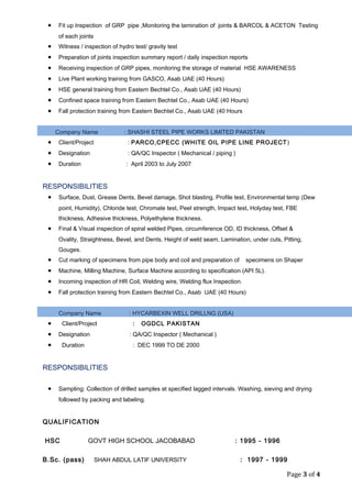 · Fit up Inspection of GRP pipe ,Monitoring the lamination of joints & BARCOL & ACETON Testing 
of each joints 
· Witness / inspection of hydro test/ gravity test 
· Preparation of joints inspection summary report / daily inspection reports 
· Receiving inspection of GRP pipes, monitoring the storage of material HSE AWARENESS 
· Live Plant working training from GASCO, Asab UAE (40 Hours) 
· HSE general training from Eastern Bechtel Co., Asab UAE (40 Hours) 
· Confined space training from Eastern Bechtel Co., Asab UAE (40 Hours) 
· Fall protection training from Eastern Bechtel Co., Asab UAE (40 Hours 
Company Name : SHASHI STEEL PIPE WORKS LIMITED PAKISTAN 
· Client/Project : PARCO,CPECC (WHITE OIL PIPE LINE PROJECT) 
· Designation : QA/QC Inspector ( Mechanical / piping ) 
· Duration : April 2003 to July 2007 
RESPONSIBILITIES 
· Surface, Dust, Grease Dents, Bevel damage, Shot blasting, Profile test, Environmental temp (Dew 
point, Humidity), Chloride test, Chromate test, Peel strength, Impact test, Holyday test, FBE 
thickness, Adhesive thickness, Polyethylene thickness. 
· Final & Visual inspection of spiral welded Pipes, circumference OD, ID thickness, Offset & 
Ovality, Straightness, Bevel, and Dents. Height of weld seam, Lamination, under cuts, Pitting, 
Gouges. 
· Cut marking of specimens from pipe body and coil and preparation of specimens on Shaper 
· Machine, Milling Machine, Surface Machine according to specification (API 5L). 
· Incoming inspection of HR Coil, Welding wire, Welding flux Inspection. 
· Fall protection training from Eastern Bechtel Co., Asab UAE (40 Hours) 
Company Name : HYCARBEXIN WELL DRILLNG (USA) 
· Client/Project : OGDCL PAKISTAN 
· Designation : QA/QC Inspector ( Mechanical ) 
· Duration : DEC 1999 TO DE 2000 
RESPONSIBILITIES 
· Sampling: Collection of drilled samples at specified lagged intervals. Washing, sieving and drying 
followed by packing and labeling. 
QUALIFICATION 
HSC GOVT HIGH SCHOOL JACOBABAD : 1995 - 1996 
B.Sc. (pass) SHAH ABDUL LATIF UNIVERSITY : 1997 - 1999 
Page 3 of 4 
 