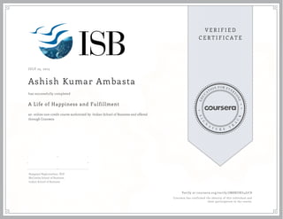 JULY 25, 2015
Ashish Kumar Ambasta
A Life of Happiness and Fulfillment
an online non-credit course authorized by Indian School of Business and offered
through Coursera
has successfully completed
Rajagopal Raghunathan, PhD
McCombs School of Business
Indian School of Business
Verify at coursera.org/verify/JM8NZRU4J7C8
Coursera has confirmed the identity of this individual and
their participation in the course.
 