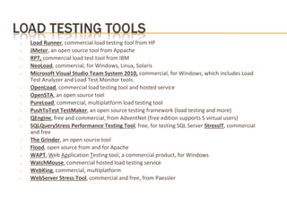 o Load Runner, commercial load testing tool from HP
o JMeter, an open source tool from Appache
o RPT, commercial load test tool from IBM
o NeoLoad, commercial, for Windows, Linux, Solaris
o Microsoft Visual Studio Team System 2010, commercial, for Windows, which includes Load
Test Analyzer and Load Test Monitor tools.
o OpenLoad, commercial load testing tool and hosted service
o OpenSTA, an open source tool
o PureLoad, commercial, multiplatform load testing tool
o PushToTest TestMaker, an open source testing framework (load testing and more)
o QEngine, free and commercial, from AdventNet (free edition supports 5 virtual users)
o SQLQueryStress Performance Testing Tool, free, for testing SQL Server StressIT, commercial
and free
o The Grinder, an open source tool
o Flood, open source from and for Apache
o WAPT, Web Application Testing tool, a commercial product, for Windows
o WatchMouse, commercial hosted load testing service
o WebKing, commercial, multiplatform
o WebServer Stress Tool, commercial and free, from Paessler
 