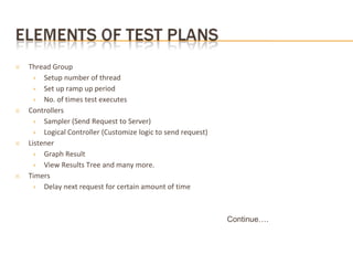 ✕ Thread Group
+ Setup number of thread
+ Set up ramp up period
+ No. of times test executes
✕ Controllers
+ Sampler (Send Request to Server)
+ Logical Controller (Customize logic to send request)
✕ Listener
+ Graph Result
+ View Results Tree and many more.
✕ Timers
+ Delay next request for certain amount of time
Continue….
 