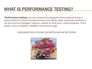 Performance testing is an non-functional testing performed to determine how a
system performs in terms of responsiveness and stability under a particular workload. It
can also serve to investigate, measure, validate or verify other quality attributes of the
system, such as scalability, reliability and resource usage
GOAL/OBJECTIVE IS TO FIND THE BOTTLE NECK IN THE SYSTEM
 