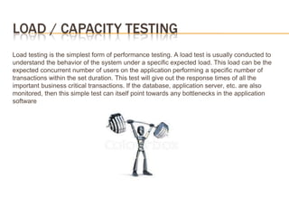 Load testing is the simplest form of performance testing. A load test is usually conducted to
understand the behavior of the system under a specific expected load. This load can be the
expected concurrent number of users on the application performing a specific number of
transactions within the set duration. This test will give out the response times of all the
important business critical transactions. If the database, application server, etc. are also
monitored, then this simple test can itself point towards any bottlenecks in the application
software
 