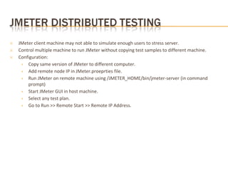 ✕ JMeter client machine may not able to simulate enough users to stress server.
✕ Control multiple machine to run JMeter without copying test samples to different machine.
✕ Configuration:
+ Copy same version of JMeter to different computer.
+ Add remote node IP in JMeter.proeprties file.
+ Run JMeter on remote machine using /JMETER_HOME/bin/jmeter-server (in command
prompt)
+ Start JMeter GUI in host machine.
+ Select any test plan.
+ Go to Run >> Remote Start >> Remote IP Address.
 