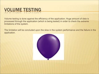 Volume testing is done against the efficiency of the application. Huge amount of data is
processed through the application (which is being tested) in order to check the extreme
limitations of the system.
The limitation will be concluded upon the slow in the system performance and the failure in the
application.
 