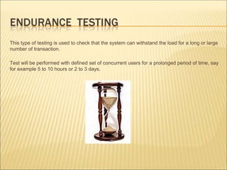 This type of testing is used to check that the system can withstand the load for a long or large
number of transaction.
Test will be performed with defined set of concurrent users for a prolonged period of time, say
for example 5 to 10 hours or 2 to 3 days.
 