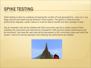 Spike testing is done by suddenly increasing the number of load generated by, users by a very
large amount and observing the behavior of the system. The goal is to determine the
performance degrade, system failure or it will be able to handle dramatic changes in load.
Say for example, test will be initiated with 200 concurrent user for a certain period of time,
suddenly the concurred user load will be increased to 1000 and the system performance will
be monitored. Like wise the user load will be decreased to 200 concurrent users and verify the
system returns to normal operation and retaining the performance as initiated.
 