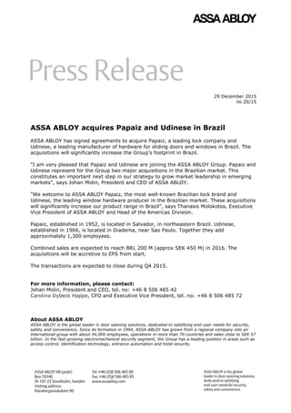 29 December 2015
no 20/15
ASSA ABLOY acquires Papaiz and Udinese in Brazil
ASSA ABLOY has signed agreements to acquire Papaiz, a leading lock company and
Udinese, a leading manufacturer of hardware for sliding doors and windows in Brazil. The
acquisitions will significantly increase the Group’s footprint in Brazil.
"I am very pleased that Papaiz and Udinese are joining the ASSA ABLOY Group. Papaiz and
Udinese represent for the Group two major acquisitions in the Brazilian market. This
constitutes an important next step in our strategy to grow market leadership in emerging
markets”, says Johan Molin, President and CEO of ASSA ABLOY.
"We welcome to ASSA ABLOY Papaiz, the most well-known Brazilian lock brand and
Udinese, the leading window hardware producer in the Brazilian market. These acquisitions
will significantly increase our product range in Brazil”, says Thanasis Molokotos, Executive
Vice President of ASSA ABLOY and Head of the Americas Division.
Papaiz, established in 1952, is located in Salvador, in northeastern Brazil. Udinese,
established in 1966, is located in Diadema, near Sao Paulo. Together they add
approximately 1,300 employees.
Combined sales are expected to reach BRL 200 M (approx SEK 450 M) in 2016. The
acquisitions will be accretive to EPS from start.
The transactions are expected to close during Q4 2015.
For more information, please contact:
Johan Molin, President and CEO, tel. no: +46 8 506 485 42
Carolina Dybeck Happe, CFO and Executive Vice President, tel. no: +46 8 506 485 72
About ASSA ABLOY
ASSA ABLOY is the global leader in door opening solutions, dedicated to satisfying end-user needs for security,
safety and convenience. Since its formation in 1994, ASSA ABLOY has grown from a regional company into an
international group with about 44,000 employees, operations in more than 70 countries and sales close to SEK 57
billion. In the fast-growing electromechanical security segment, the Group has a leading position in areas such as
access control, identification technology, entrance automation and hotel security.
 