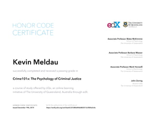 School of Psychology
The University of Queensland
Associate Professor Blake McKimmie
Director UQx
The University of Queensland
John Zornig
School of Psychology
The University of Queensland
Associate Professor Barbara Masser
School of Psychology
The University of Queensland
Associate Professor Mark Horswill
HONOR CODE CERTIFICATE Verify the authenticity of this certificate at
CERTIFICATE
HONOR CODE
Kevin Meldau
successfully completed and received a passing grade in
Crime101x: The Psychology of Criminal Justice
a course of study offered by UQx, an online learning
initiative of The University of Queensland, Australia through edX.
Issued December 19th, 2014 https://verify.edx.org/cert/bae4c337d80d446d802513c5fb9e2c4a
 