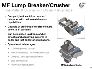 In-line Material Crusher with Online Maintenance
MF Lump Breaker/Crusher
‣ Compact, in-line clinker crusher/
delumper with online maintenance
capabilities.
‣ Capable of crushing a full-size clinkers
down to 1” particles.
‣ Can be installed upstream of dust
airlocks and conveying systems in
boiler and just collector applications.
‣ Operational advantages:
‣ Low energy consumption
‣ Inline maintenance - no need for removal
‣ Compact, small space requirement
‣ Ease of installation
‣ Heavy-duty construction
38
MF Series Lump Breaker
 