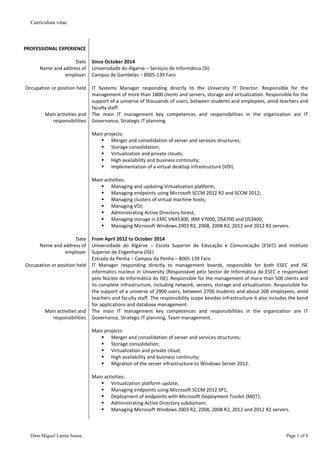 Curriculum vitae
Dino Miguel Lanita Sousa Page 1 of 8
PROFESSIONAL EXPERIENCE
Date Since October 2014
Name and address of
employer
Universidade do Algarve – Serviços de Informática (SI)
Campus de Gambelas – 8005-139 Faro
Occupation or position held IT Systems Manager responding directly to the University IT Director. Responsible for the
management of more than 1800 clients and servers, storage and virtualization. Responsible for the
support of a universe of thousands of users, between students and employees, amid teachers and
faculty staff.
Main activities and
responsibilities
The main IT management key competences and responsibilities in the organization are IT
Governance, Strategic IT planning.
Main projects:
 Merger and consolidation of server and services structures;
 Storage consolidation;
 Virtualization and private clouds;
 High availability and business continuity;
 Implementation of a virtual desktop infrastructure (VDI).
Main activities:
 Managing and updating Virtualization platform;
 Managing endpoints using Microsoft SCCM 2012 R2 and SCCM 2012;
 Managing clusters of virtual machine hosts;
 Managing VDI;
 Administrating Active Directory forest;
 Managing storage in EMC VNX5300, IBM V7000, DS4700 and DS3400;
 Managing Microsoft Windows 2003 R2, 2008, 2008 R2, 2012 and 2012 R2 servers.
Date From April 2012 to October 2014
Name and address of
employer
Universidade do Algarve – Escola Superior de Educação e Comunicação (ESEC) and Instituto
Superior de Engenharia (ISE)
Estrada da Penha – Campus da Penha – 8005-139 Faro
Occupation or position held IT Manager responding directly to management boards, responsible for both ESEC and ISE
informatics nucleus in University (Responsável pelo Sector de Informática da ESEC e responsável
pelo Núcleo de Informática do ISE). Responsible for the management of more than 500 clients and
its complete infrastructure, including network, servers, storage and virtualization. Responsible for
the support of a universe of 2900 users, between 2700 students and about 200 employees, amid
teachers and faculty staff. The responsibility scope besides infrastructure it also includes the bond
for applications and database management.
Main activities and
responsibilities
The main IT management key competences and responsibilities in the organization are IT
Governance, Strategic IT planning, Team management.
Main projects:
 Merger and consolidation of server and services structures;
 Storage consolidation;
 Virtualization and private cloud;
 High availability and business continuity;
 Migration of the server infrastructure to Windows Server 2012.
Main activities:
 Virtualization platform update;
 Managing endpoints using Microsoft SCCM 2012 SP1;
 Deployment of endpoints with Microsoft Deployment Toolkit (MDT);
 Administrating Active Directory subdomain;
 Managing Microsoft Windows 2003 R2, 2008, 2008 R2, 2012 and 2012 R2 servers.
 