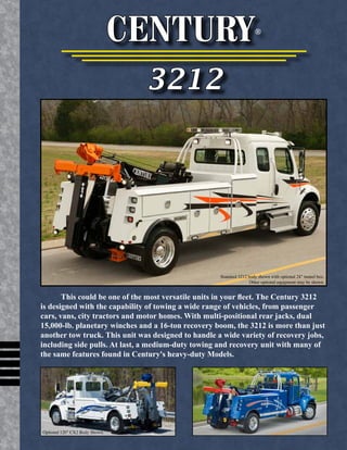 CENTURY® 
3212 
Standard 3212 body shown with optional 24" tunnel box. 
Other optional equipment may be shown. 
This could be one of the most versatile units in your fleet. The Century 3212 
is designed with the capability of towing a wide range of vehicles, from passenger 
cars, vans, city tractors and motor homes. With multi-positional rear jacks, dual 
15,000-lb. planetary winches and a 16-ton recovery boom, the 3212 is more than just 
another tow truck. This unit was designed to handle a wide variety of recovery jobs, 
including side pulls. At last, a medium-duty towing and recovery unit with many of 
the same features found in Century's heavy-duty Models. 
Optional 120" CX2 Body Shown. 
 